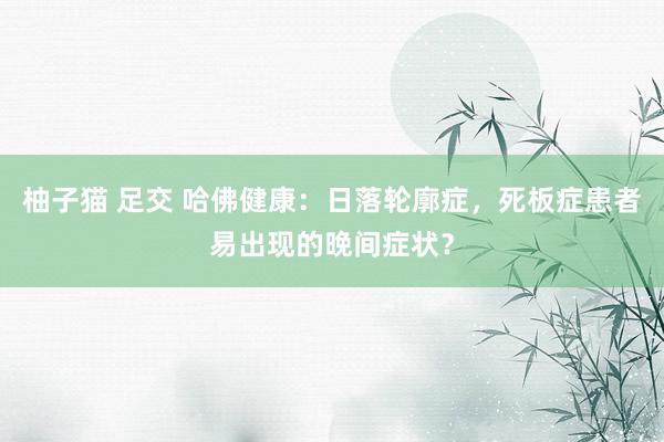柚子猫 足交 哈佛健康：日落轮廓症，死板症患者易出现的晚间症状？