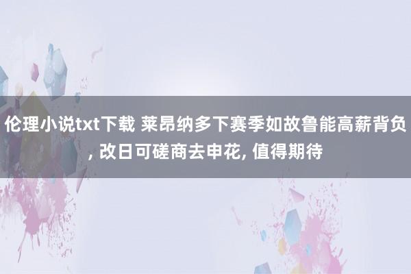 伦理小说txt下载 莱昂纳多下赛季如故鲁能高薪背负， 改日可磋商去申花， 值得期待