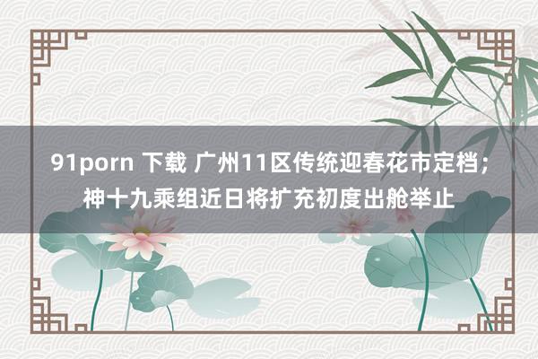 91porn 下载 广州11区传统迎春花市定档；神十九乘组近日将扩充初度出舱举止