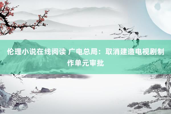 伦理小说在线阅读 广电总局：取消建造电视剧制作单元审批