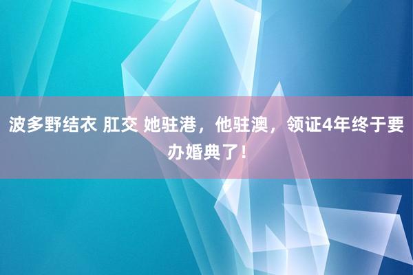 波多野结衣 肛交 她驻港，他驻澳，领证4年终于要办婚典了！