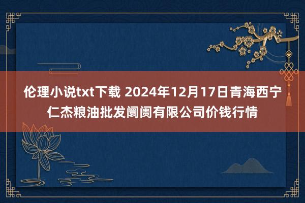 伦理小说txt下载 2024年12月17日青海西宁仁杰粮油批发阛阓有限公司价钱行情