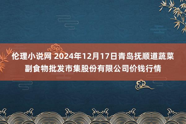 伦理小说网 2024年12月17日青岛抚顺道蔬菜副食物批发市集股份有限公司价钱行情