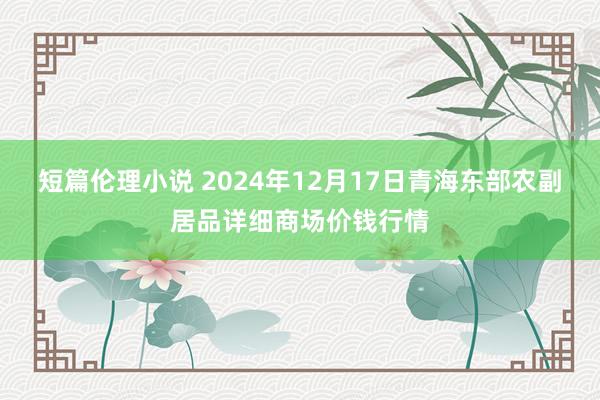 短篇伦理小说 2024年12月17日青海东部农副居品详细商场价钱行情