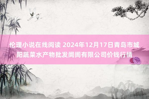 伦理小说在线阅读 2024年12月17日青岛市城阳蔬菜水产物批发阛阓有限公司价钱行情