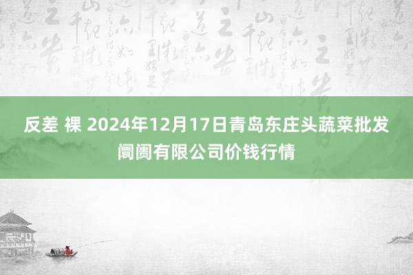 反差 裸 2024年12月17日青岛东庄头蔬菜批发阛阓有限公司价钱行情