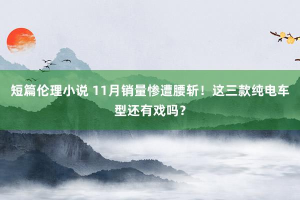 短篇伦理小说 11月销量惨遭腰斩！这三款纯电车型还有戏吗？