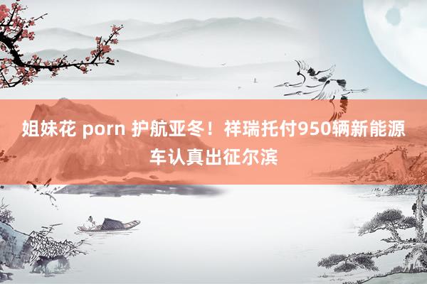 姐妹花 porn 护航亚冬！祥瑞托付950辆新能源车认真出征尔滨