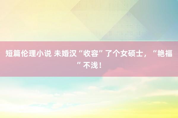 短篇伦理小说 未婚汉“收容”了个女硕士，“艳福”不浅！