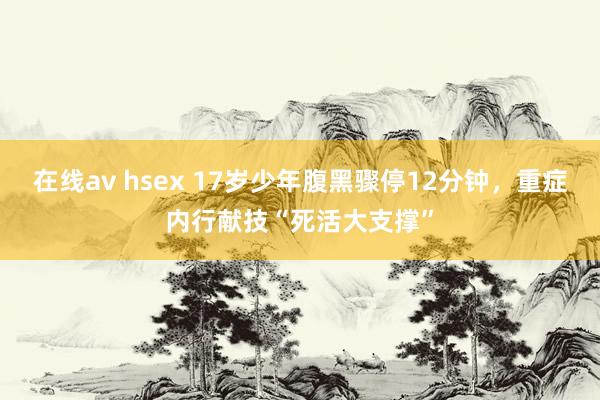 在线av hsex 17岁少年腹黑骤停12分钟，重症内行献技“死活大支撑”