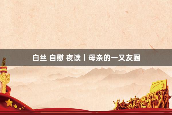 白丝 自慰 夜读丨母亲的一又友圈