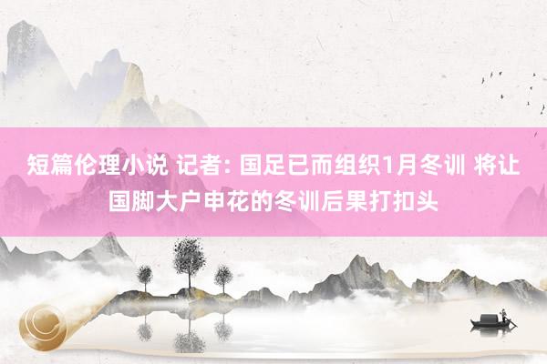 短篇伦理小说 记者: 国足已而组织1月冬训 将让国脚大户申花的冬训后果打扣头