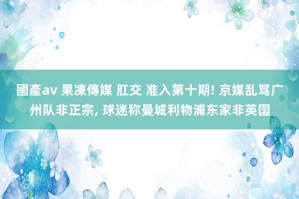 國產av 果凍傳媒 肛交 准入第十期! 京媒乱骂广州队非正宗， 球迷称曼城利物浦东家非英国