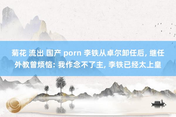 菊花 流出 国产 porn 李铁从卓尔卸任后， 继任外教曾烦恼: 我作念不了主， 李铁已经太上皇