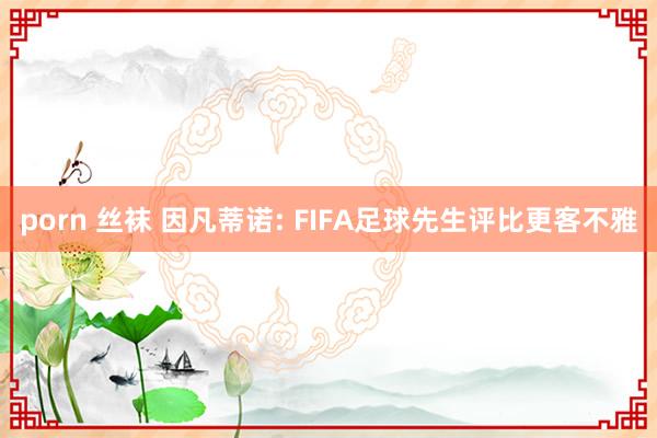porn 丝袜 因凡蒂诺: FIFA足球先生评比更客不雅