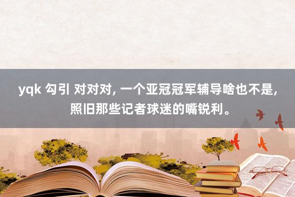 yqk 勾引 对对对， 一个亚冠冠军辅导啥也不是， 照旧那些记者球迷的嘴锐利。