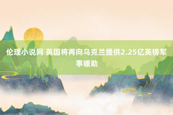 伦理小说网 英国将再向乌克兰提供2.25亿英镑军事缓助
