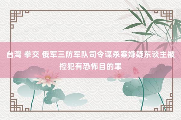 台灣 拳交 俄军三防军队司令谋杀案嫌疑东谈主被控犯有恐怖目的罪