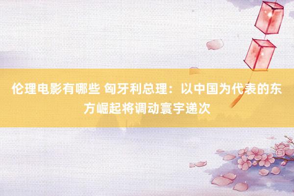 伦理电影有哪些 匈牙利总理：以中国为代表的东方崛起将调动寰宇递次