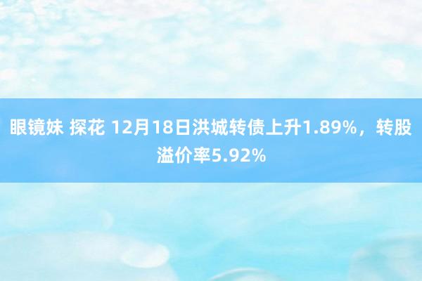 眼镜妹 探花 12月18日洪城转债上升1.89%，转股溢价率5.92%