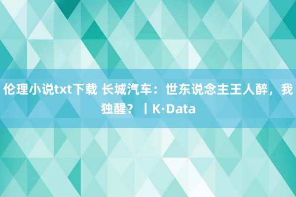 伦理小说txt下载 长城汽车：世东说念主王人醉，我独醒？丨K·Data