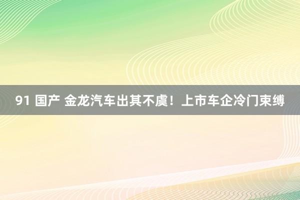 91 国产 金龙汽车出其不虞！上市车企冷门束缚