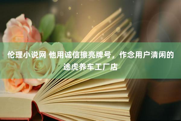 伦理小说网 他用诚信擦亮牌号，作念用户清闲的途虎养车工厂店
