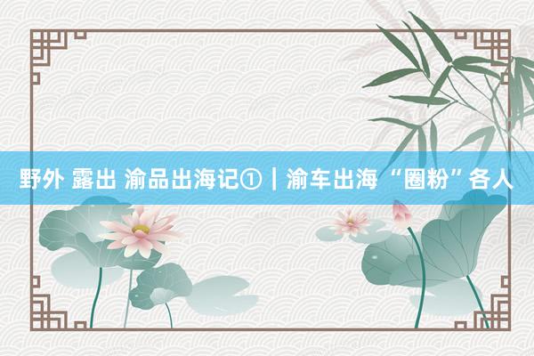 野外 露出 渝品出海记①｜渝车出海 “圈粉”各人