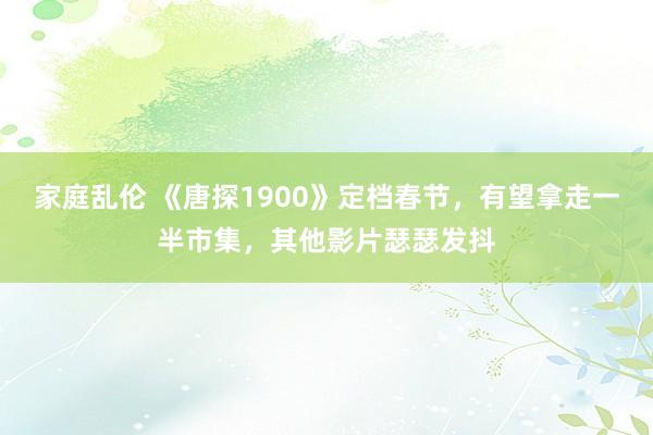 家庭乱伦 《唐探1900》定档春节，有望拿走一半市集，其他影片瑟瑟发抖