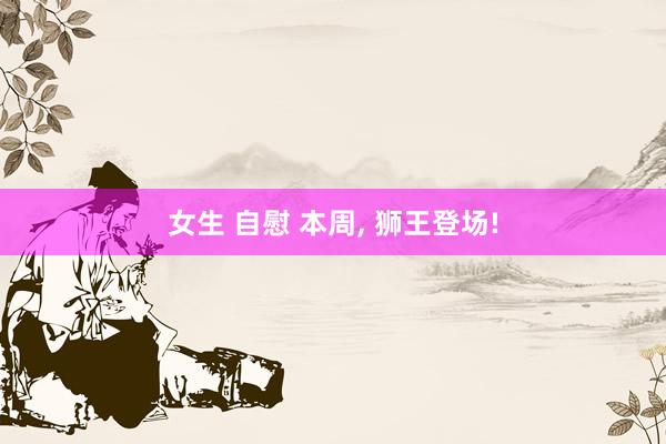 女生 自慰 本周， 狮王登场!