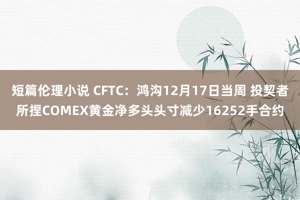 短篇伦理小说 CFTC：鸿沟12月17日当周 投契者所捏COMEX黄金净多头头寸减少16252手合约