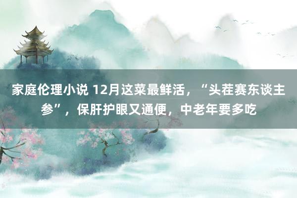 家庭伦理小说 12月这菜最鲜活，“头茬赛东谈主参”，保肝护眼又通便，中老年要多吃
