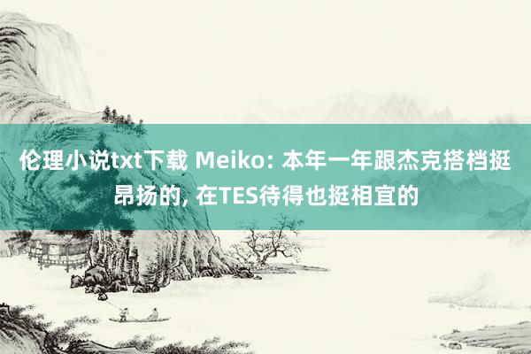 伦理小说txt下载 Meiko: 本年一年跟杰克搭档挺昂扬的， 在TES待得也挺相宜的