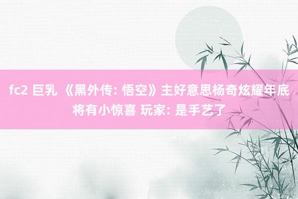 fc2 巨乳 《黑外传: 悟空》主好意思杨奇炫耀年底将有小惊喜 玩家: 是手艺了