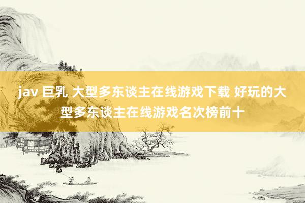 jav 巨乳 大型多东谈主在线游戏下载 好玩的大型多东谈主在线游戏名次榜前十
