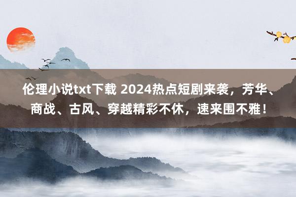 伦理小说txt下载 2024热点短剧来袭，芳华、商战、古风、穿越精彩不休，速来围不雅！