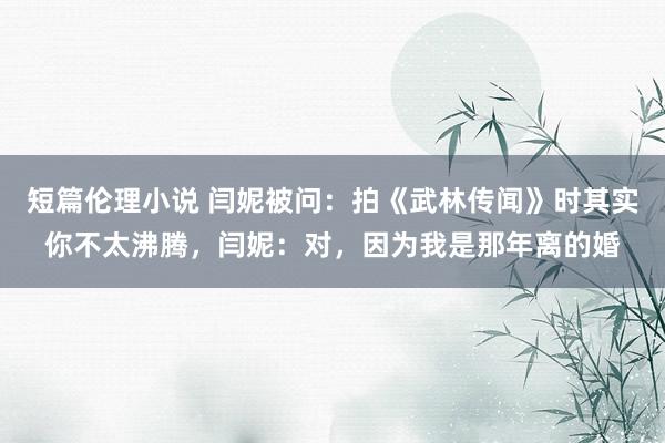 短篇伦理小说 闫妮被问：拍《武林传闻》时其实你不太沸腾，闫妮：对，因为我是那年离的婚
