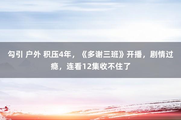 勾引 户外 积压4年，《多谢三班》开播，剧情过瘾，连看12集收不住了