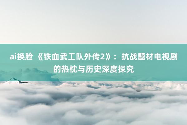 ai换脸 《铁血武工队外传2》：抗战题材电视剧的热枕与历史深度探究