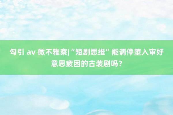 勾引 av 微不雅察|“短剧思维”能调停堕入审好意思疲困的古装剧吗？