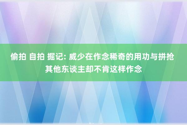 偷拍 自拍 掘记: 威少在作念稀奇的用功与拼抢 其他东谈主却不肯这样作念
