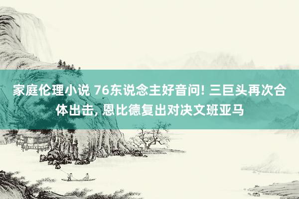 家庭伦理小说 76东说念主好音问! 三巨头再次合体出击， 恩比德复出对决文班亚马