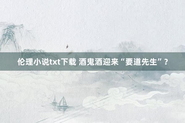 伦理小说txt下载 酒鬼酒迎来“要道先生”？