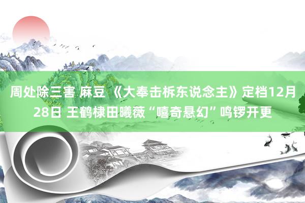周处除三害 麻豆 《大奉击柝东说念主》定档12月28日 王鹤棣田曦薇“嘻奇悬幻”鸣锣开更