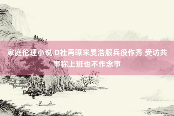 家庭伦理小说 D社再曝宋旻浩服兵役作秀 受访共事称上班也不作念事