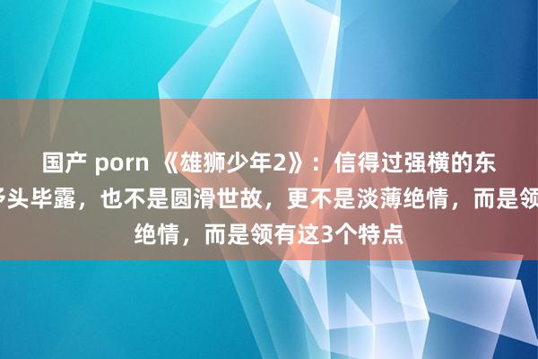 国产 porn 《雄狮少年2》：信得过强横的东谈主，不是矛头毕露，也不是圆滑世故，更不是淡薄绝情，而是领有这3个特点