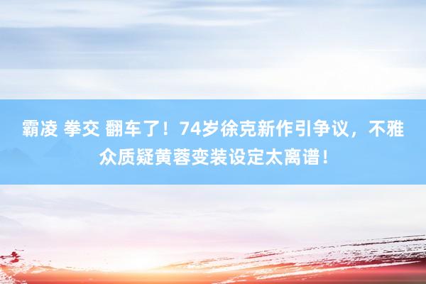 霸凌 拳交 翻车了！74岁徐克新作引争议，不雅众质疑黄蓉变装设定太离谱！