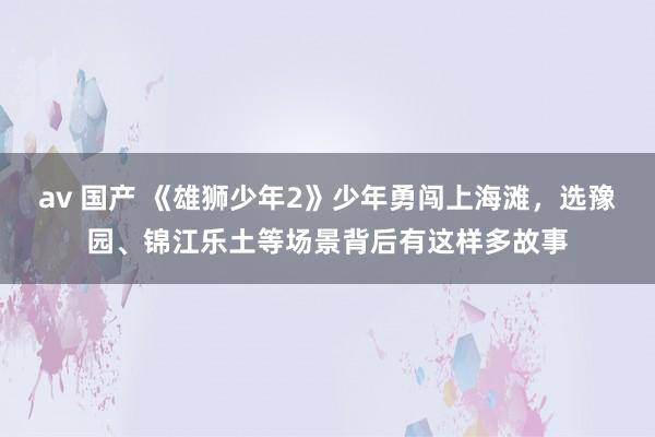 av 国产 《雄狮少年2》少年勇闯上海滩，选豫园、锦江乐土等场景背后有这样多故事