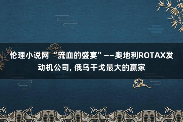 伦理小说网 “流血的盛宴”——奥地利ROTAX发动机公司， 俄乌干戈最大的赢家