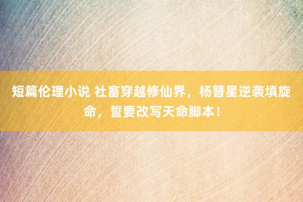 短篇伦理小说 社畜穿越修仙界，杨簪星逆袭填旋命，誓要改写天命脚本！